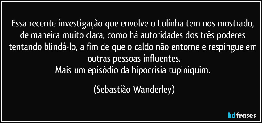 Essa recente investigação que envolve o Lulinha tem nos mostrado, de maneira muito clara, como há autoridades dos três poderes tentando blindá-lo, a fim de que o caldo não entorne e respingue em outras pessoas influentes.
Mais um episódio da hipocrisia tupiniquim. (Sebastião Wanderley)
