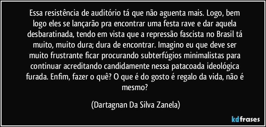 Essa resistência de auditório tá que não aguenta mais. Logo, bem logo eles se lançarão pra encontrar uma festa rave e dar aquela desbaratinada, tendo em vista que a repressão fascista no Brasil tá muito, muito dura; dura de encontrar. Imagino eu que deve ser muito frustrante ficar procurando subterfúgios minimalistas para continuar acreditando candidamente nessa patacoada ideológica furada. Enfim, fazer o quê? O que é do gosto é regalo da vida, não é mesmo? (Dartagnan Da Silva Zanela)