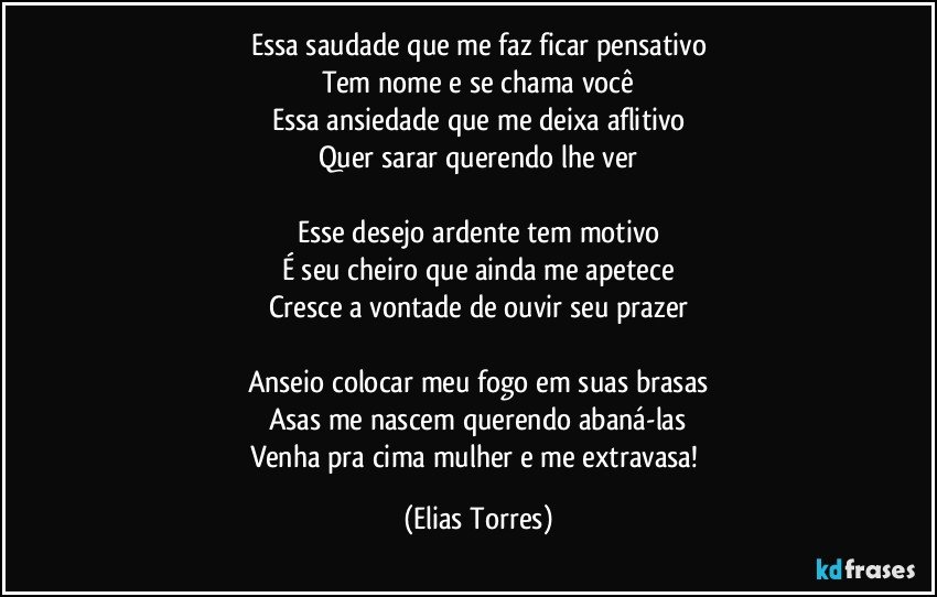 Essa saudade que me faz ficar pensativo
Tem nome e se chama você
Essa ansiedade que me deixa aflitivo
Quer sarar querendo lhe ver
 
Esse desejo ardente tem motivo
É seu cheiro que ainda me apetece
Cresce a vontade de ouvir seu prazer
 
Anseio colocar meu fogo em suas brasas
Asas me nascem querendo abaná-las
Venha pra cima mulher e me extravasa! (Elias Torres)