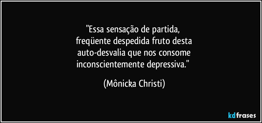 "Essa sensação de partida, 
freqüente despedida fruto desta
 auto-desvalia que nos consome 
inconscientemente depressiva." (Mônicka Christi)