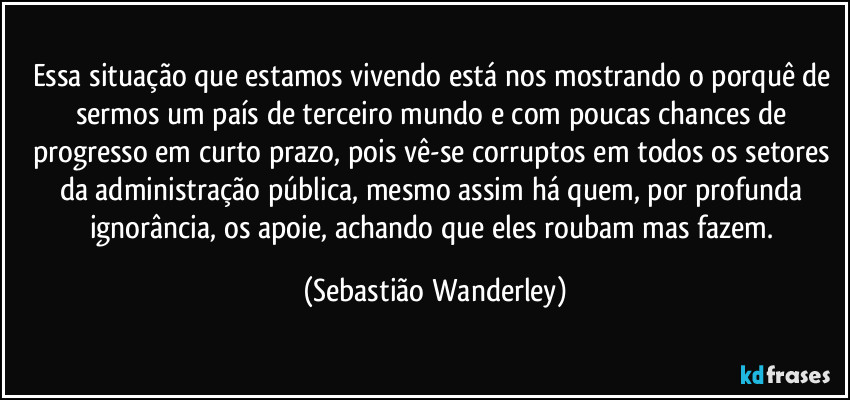 Essa situação que estamos vivendo está nos mostrando o porquê de sermos um país de terceiro mundo e com poucas chances de progresso em curto prazo, pois vê-se corruptos em todos os setores da administração pública, mesmo assim há quem, por profunda ignorância, os apoie, achando que eles roubam mas fazem. (Sebastião Wanderley)