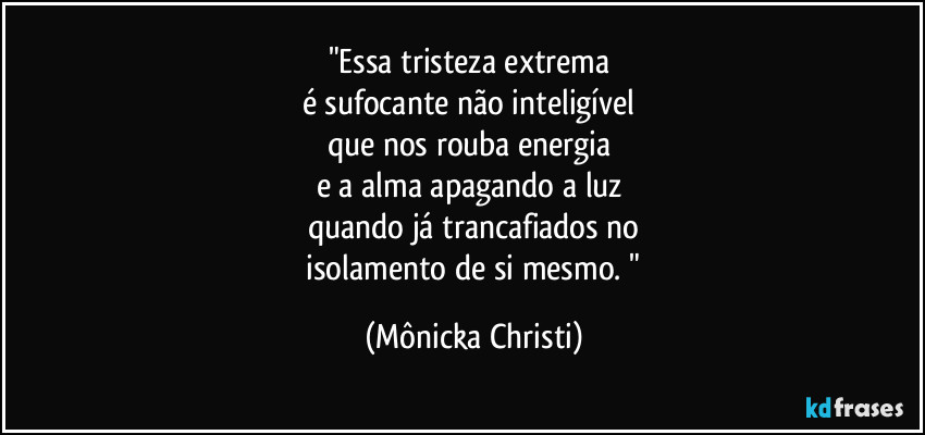 "Essa tristeza extrema
é sufocante não inteligível
que nos rouba energia
e a alma apagando a luz
quando já trancafiados no
isolamento de si mesmo. " (Mônicka Christi)