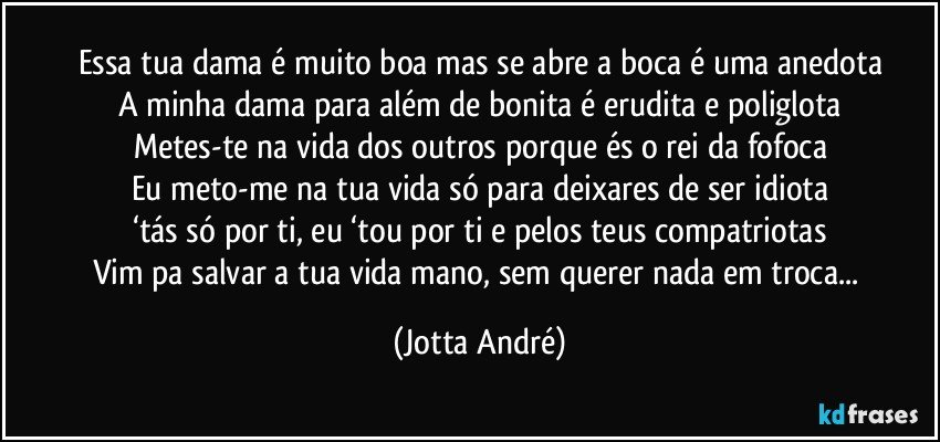 Essa tua dama é muito boa mas se abre a boca é uma anedota
A minha dama para além de bonita é erudita e poliglota
Metes-te na vida dos outros porque és o rei da fofoca
Eu meto-me na tua vida só para deixares de ser idiota
‘tás só por ti, eu ‘tou por ti e pelos teus compatriotas
Vim pa salvar a tua vida mano, sem querer nada em troca... (Jotta André)