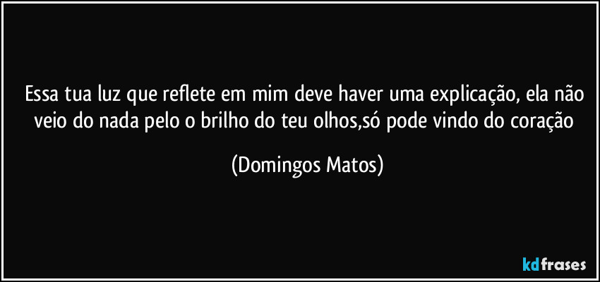Essa tua luz que reflete em mim deve haver uma explicação, ela não veio do nada pelo o brilho do teu olhos,só pode vindo do coração (Domingos Matos)