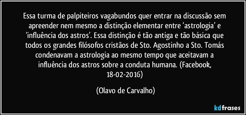 Essa turma de palpiteiros vagabundos quer entrar na discussão sem apreender nem mesmo a distinção elementar entre ‘astrologia’ e ‘influência dos astros’. Essa distinção é tão antiga e tão básica que todos os grandes filósofos cristãos de Sto. Agostinho a Sto. Tomás condenavam a astrologia ao mesmo tempo que aceitavam a influência dos astros sobre a conduta humana. (Facebook, 18-02-2016) (Olavo de Carvalho)