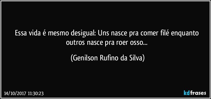 Essa vida é mesmo desigual: Uns nasce pra comer filé enquanto outros nasce pra roer osso... (Genilson Rufino da Silva)