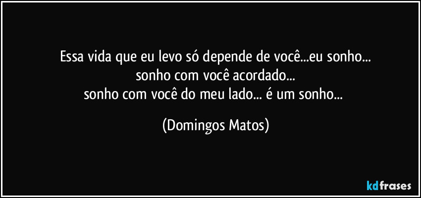 Essa vida que eu levo só depende de você...eu sonho...
sonho com você acordado...
sonho com você do meu lado... é um sonho... (Domingos Matos)