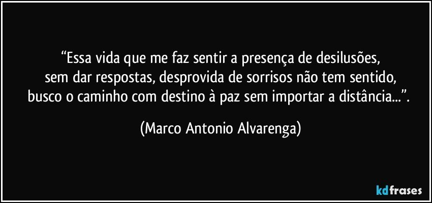 “Essa vida que me faz sentir a presença de desilusões,
sem dar respostas, desprovida de sorrisos não tem sentido,
busco o caminho com destino à paz sem importar a distância...”. (Marco Antonio Alvarenga)