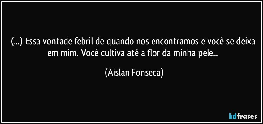 (...) Essa vontade febril de quando nos encontramos e você se deixa em mim. Você cultiva até a flor da minha pele... (Aislan Fonseca)