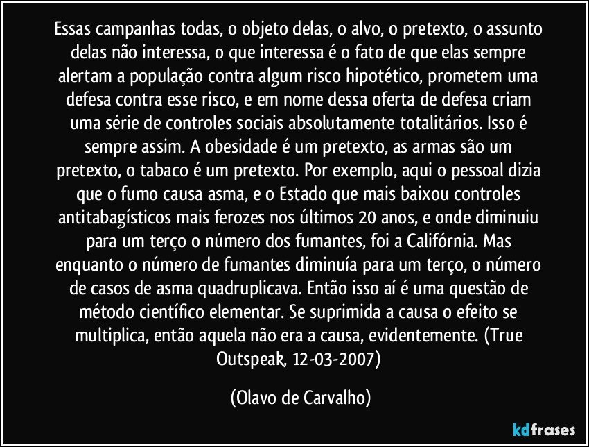 Essas campanhas todas, o objeto delas, o alvo, o pretexto, o assunto delas não interessa, o que interessa é o fato de que elas sempre alertam a população contra algum risco hipotético, prometem uma defesa contra esse risco, e em nome dessa oferta de defesa criam uma série de controles sociais absolutamente totalitários. Isso é sempre assim. A obesidade é um pretexto, as armas são um pretexto, o tabaco é um pretexto. Por exemplo, aqui o pessoal dizia que o fumo causa asma, e o Estado que mais baixou controles antitabagísticos mais ferozes nos últimos 20 anos, e onde diminuiu para um terço o número dos fumantes, foi a Califórnia. Mas enquanto o número de fumantes diminuía para um terço, o número de casos de asma quadruplicava. Então isso aí é uma questão de método científico elementar. Se suprimida a causa o efeito se multiplica, então aquela não era a causa, evidentemente. (True Outspeak, 12-03-2007) (Olavo de Carvalho)