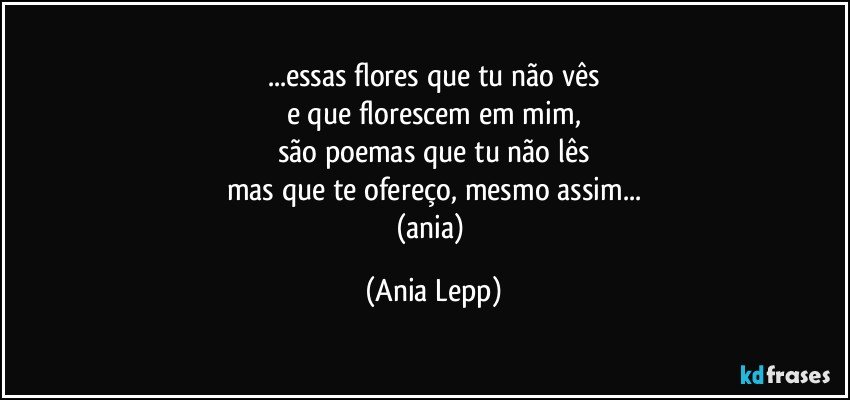 ...essas flores que tu não vês
e que florescem em mim,
são poemas que tu não lês
mas que te ofereço, mesmo assim...
(ania) (Ania Lepp)