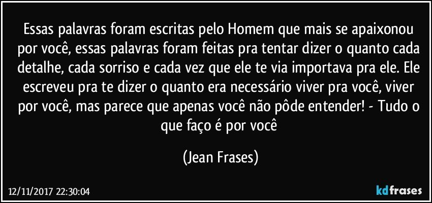 Essas palavras foram escritas pelo Homem que mais se apaixonou por você, essas palavras foram feitas pra tentar dizer o quanto cada detalhe, cada sorriso e cada vez que ele te via importava pra ele. Ele escreveu pra te dizer o quanto era necessário viver pra você, viver por você, mas parece que apenas você não pôde entender! - Tudo o que faço é por você (Jean Frases)