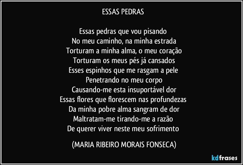 ESSAS PEDRAS 

Essas pedras que vou pisando 
No meu caminho, na minha estrada
Torturam a minha alma, o meu coração
Torturam os meus pés já cansados
Esses espinhos que me rasgam a pele 
Penetrando no meu corpo
Causando-me esta insuportável dor
Essas flores que florescem nas profundezas 
Da minha pobre alma sangram de dor
Maltratam-me tirando-me a razão 
De querer viver neste meu sofrimento (MARIA RIBEIRO MORAIS FONSECA)