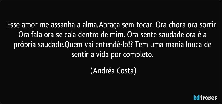 Esse amor me assanha a alma.Abraça sem tocar. Ora chora ora sorrir. Ora fala ora se cala dentro de mim. Ora sente saudade ora é a própria saudade.Quem vai entendê-lo!? Tem uma mania louca de sentir a vida por completo. (Andréa Costa)