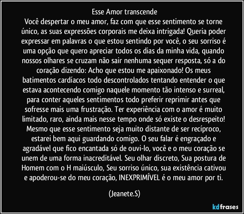 Esse Amor transcende
Você despertar o meu amor, faz com que esse sentimento se torne único, as suas expressões corporais me deixa intrigada!	Queria poder expressar em palavras o que estou sentindo por você, o seu sorriso é uma opção que quero apreciar todos os dias da minha vida, quando nossos olhares se cruzam não sair nenhuma sequer resposta, só a do coração dizendo: Acho que estou me apaixonado! Os meus batimentos cardíacos todo descontrolados tentando entender o que estava acontecendo comigo naquele momento tão intenso e surreal, para conter aqueles sentimentos todo preferir reprimir antes que sofresse mais uma frustração. Ter experiência com o amor é muito limitado, raro, ainda mais nesse tempo onde só existe o desrespeito! Mesmo que esse sentimento seja muito distante de ser recíproco, estarei bem aqui guardando comigo. O seu falar é engraçado e agradável que fico encantada só de ouvi-lo, você e o meu coração se unem de uma forma inacreditável. Seu olhar discreto, Sua postura de Homem com o H maiúsculo, Seu sorriso único, sua existência cativou e apoderou-se do meu coração, INEXPRIMÍVEL é o meu amor por ti. (Jeanete.S)