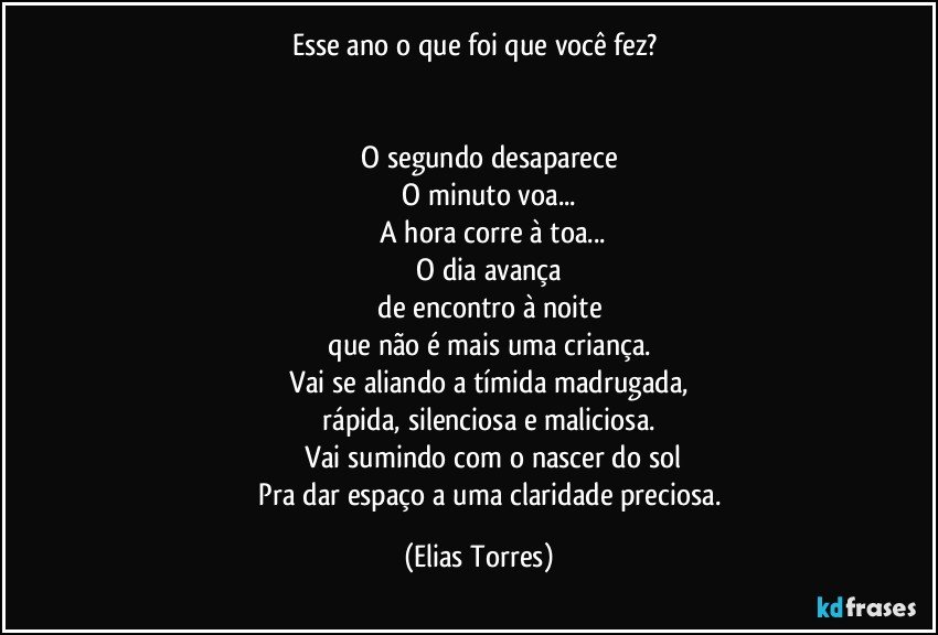 Esse ano o que foi que você fez? 
                           

              O segundo desaparece 
              O minuto voa... 
              A hora corre à toa...
              O dia avança 
              de encontro à noite 
              que não é mais uma criança. 
              Vai se aliando a tímida madrugada, 
              rápida, silenciosa e maliciosa. 
              Vai sumindo com o nascer do sol
              Pra dar espaço a uma claridade preciosa. (Elias Torres)