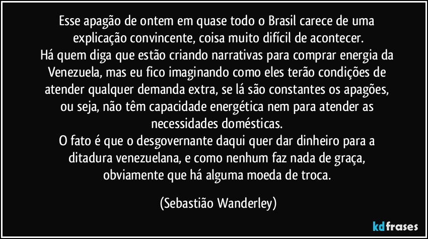 Esse apagão de ontem em quase todo o Brasil carece de uma explicação convincente, coisa muito difícil de acontecer.
Há quem diga que estão criando narrativas para comprar energia da Venezuela, mas eu fico imaginando como eles terão condições de atender qualquer demanda extra, se lá são constantes os apagões, ou seja, não têm capacidade energética nem para atender as necessidades domésticas. 
O fato é que o desgovernante daqui quer dar dinheiro para a ditadura venezuelana, e como nenhum faz nada de graça, obviamente que há alguma moeda de troca. (Sebastião Wanderley)