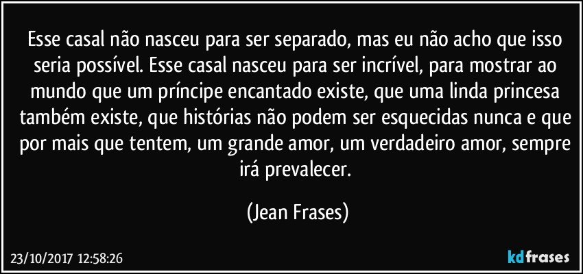 Esse casal não nasceu para ser separado, mas eu não acho que isso seria possível. Esse casal nasceu para ser incrível, para mostrar ao mundo que um príncipe encantado existe, que uma linda princesa também existe, que histórias não podem ser esquecidas nunca e que por mais que tentem, um grande amor, um verdadeiro amor, sempre irá prevalecer. (Jean Frases)