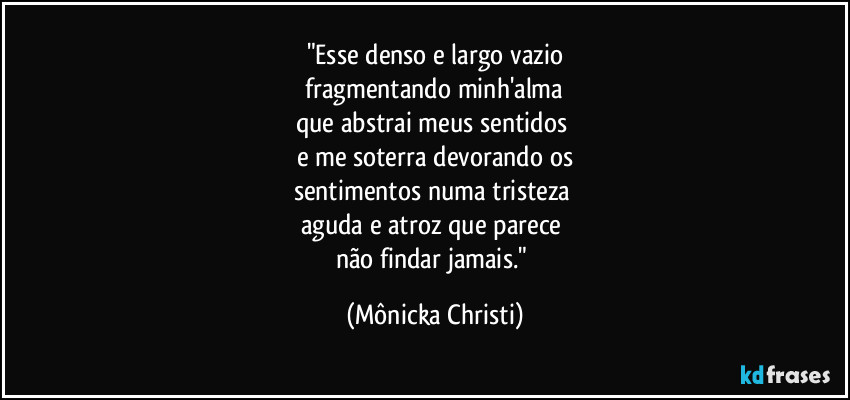 "Esse denso e largo vazio
fragmentando minh'alma
que abstrai meus sentidos
e me soterra devorando os
sentimentos numa tristeza
aguda e atroz que parece
não findar jamais." (Mônicka Christi)