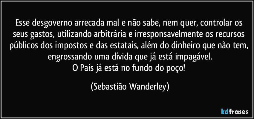 Esse desgoverno arrecada mal e não sabe, nem quer, controlar os seus gastos, utilizando arbitrária e irresponsavelmente os recursos públicos dos impostos e das estatais, além do dinheiro que não tem, engrossando uma dívida que já está impagável.
O País já está no fundo do poço! (Sebastião Wanderley)
