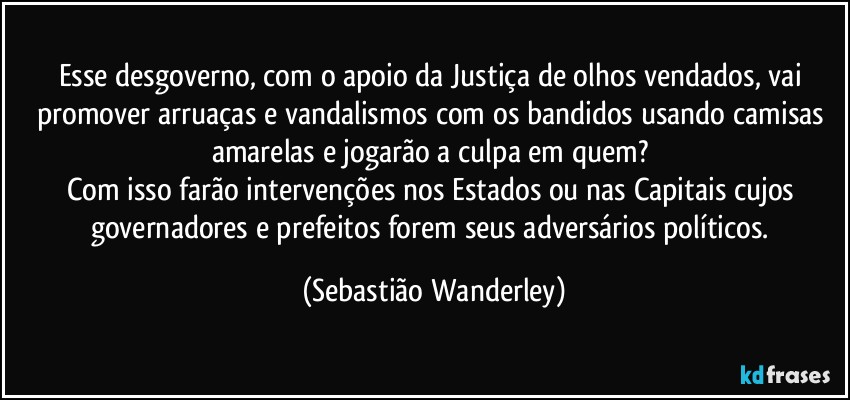 Esse desgoverno, com o apoio da Justiça de olhos vendados, vai promover arruaças e vandalismos com os bandidos usando camisas amarelas e jogarão a culpa em quem? 
Com isso farão intervenções nos Estados ou nas Capitais cujos governadores e prefeitos forem seus adversários políticos. (Sebastião Wanderley)