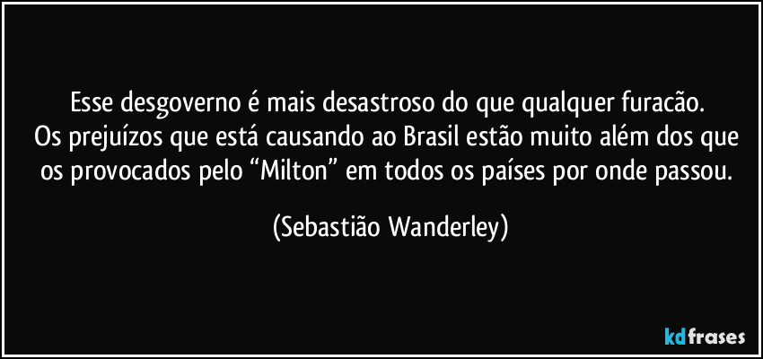 Esse desgoverno é mais desastroso do que qualquer furacão. 
Os prejuízos que está causando ao Brasil estão muito além dos que os provocados pelo “Milton” em todos os países por onde passou. (Sebastião Wanderley)