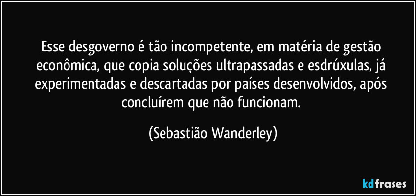 Esse desgoverno é tão incompetente, em matéria de gestão econômica, que copia soluções ultrapassadas e esdrúxulas, já experimentadas e descartadas por países desenvolvidos, após concluírem que não funcionam. (Sebastião Wanderley)