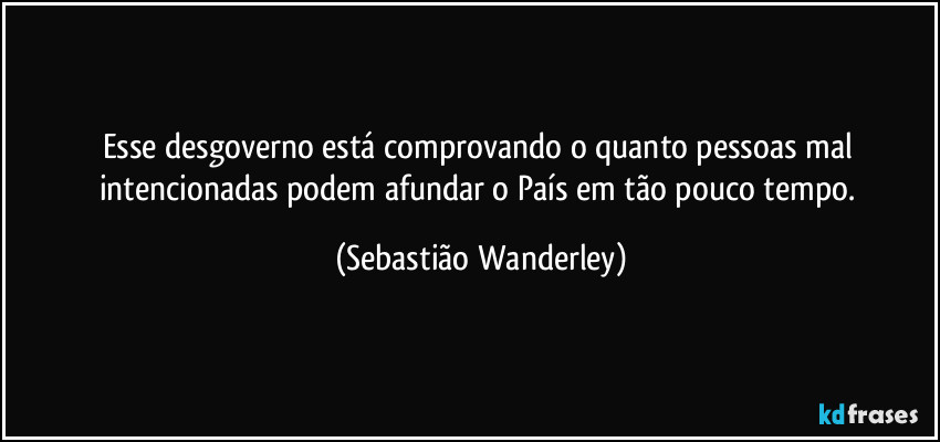 Esse desgoverno está comprovando o quanto pessoas mal intencionadas podem afundar o País em tão pouco tempo. (Sebastião Wanderley)