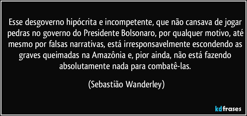 Esse desgoverno hipócrita e incompetente, que não cansava de jogar pedras no governo do Presidente Bolsonaro, por qualquer motivo, até mesmo por falsas narrativas, está irresponsavelmente escondendo as graves queimadas na Amazônia e, pior ainda, não está fazendo absolutamente nada para combatê-las. (Sebastião Wanderley)