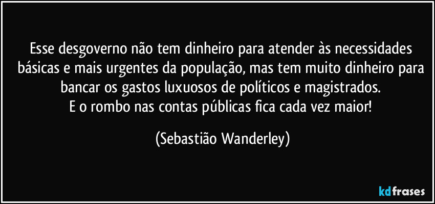 Esse desgoverno não tem dinheiro para atender às necessidades básicas e mais urgentes da população, mas tem muito dinheiro para bancar os gastos luxuosos de políticos e magistrados. 
E o rombo nas contas públicas fica cada vez maior! (Sebastião Wanderley)