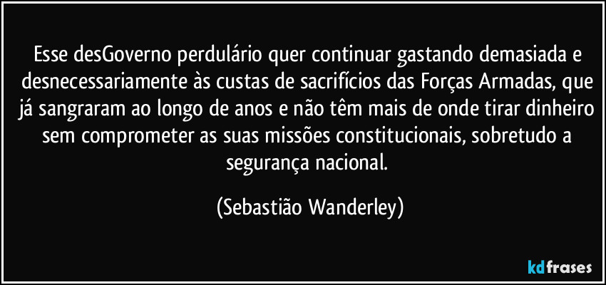 Esse desGoverno perdulário quer continuar gastando demasiada e desnecessariamente às custas de sacrifícios das Forças Armadas, que já sangraram ao longo de anos e não têm mais de onde tirar dinheiro sem comprometer as suas missões constitucionais, sobretudo a segurança nacional. (Sebastião Wanderley)