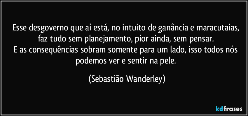 Esse desgoverno que aí está, no intuito de ganância e maracutaias,  faz tudo sem planejamento, pior ainda, sem pensar. 
E as consequências sobram somente para um lado, isso todos nós podemos ver e sentir na pele. (Sebastião Wanderley)