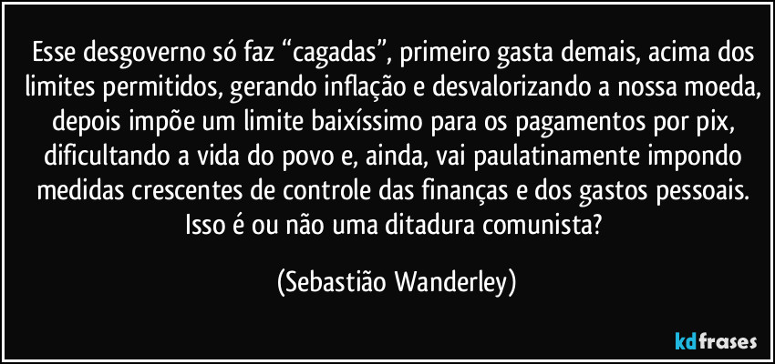 Esse desgoverno só faz “cagadas”, primeiro gasta demais, acima dos limites permitidos, gerando inflação e desvalorizando a nossa moeda, depois impõe um limite baixíssimo para os pagamentos por pix, dificultando a vida do povo e, ainda, vai paulatinamente impondo medidas crescentes de controle das finanças e dos gastos pessoais. 
Isso é ou não uma ditadura comunista? (Sebastião Wanderley)