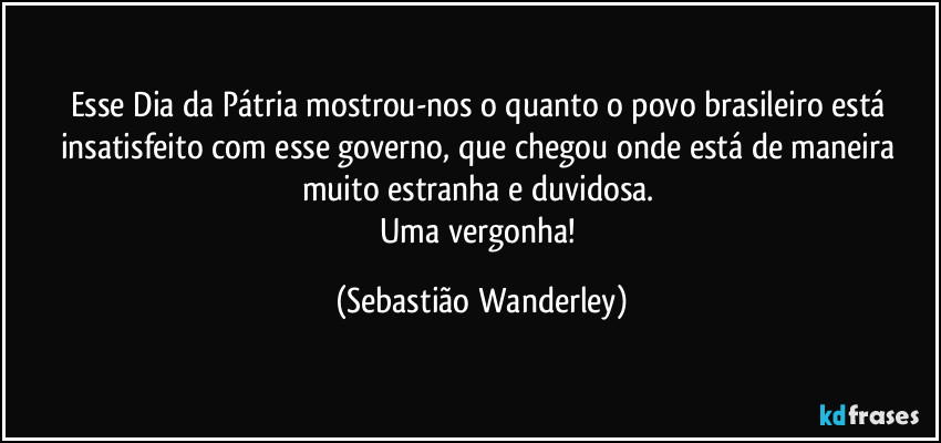 Esse Dia da Pátria mostrou-nos o quanto o povo brasileiro está insatisfeito com esse governo, que chegou onde está de maneira muito estranha e duvidosa. 
Uma vergonha! (Sebastião Wanderley)