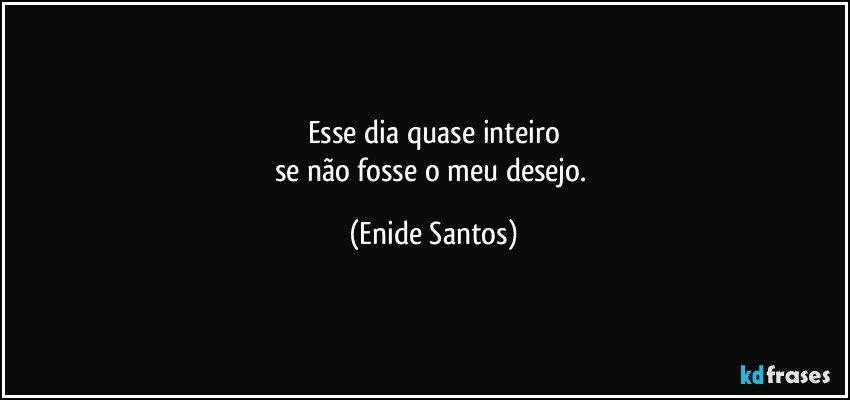 Esse dia quase inteiro
se não fosse o meu desejo. (Enide Santos)