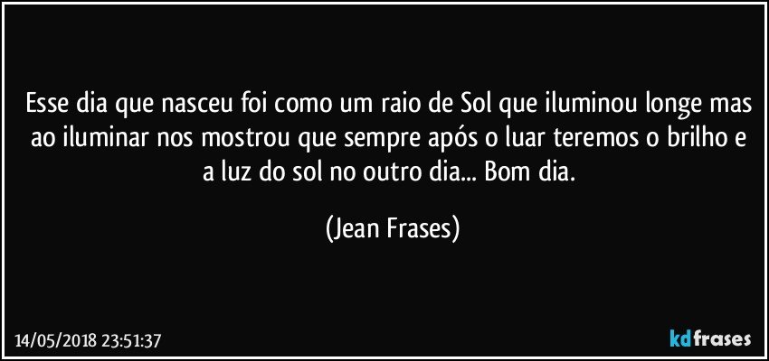 Esse dia que nasceu foi como um raio de Sol que iluminou longe mas ao iluminar nos mostrou que sempre após o luar teremos o brilho e a luz do sol no outro dia... Bom dia. (Jean Frases)