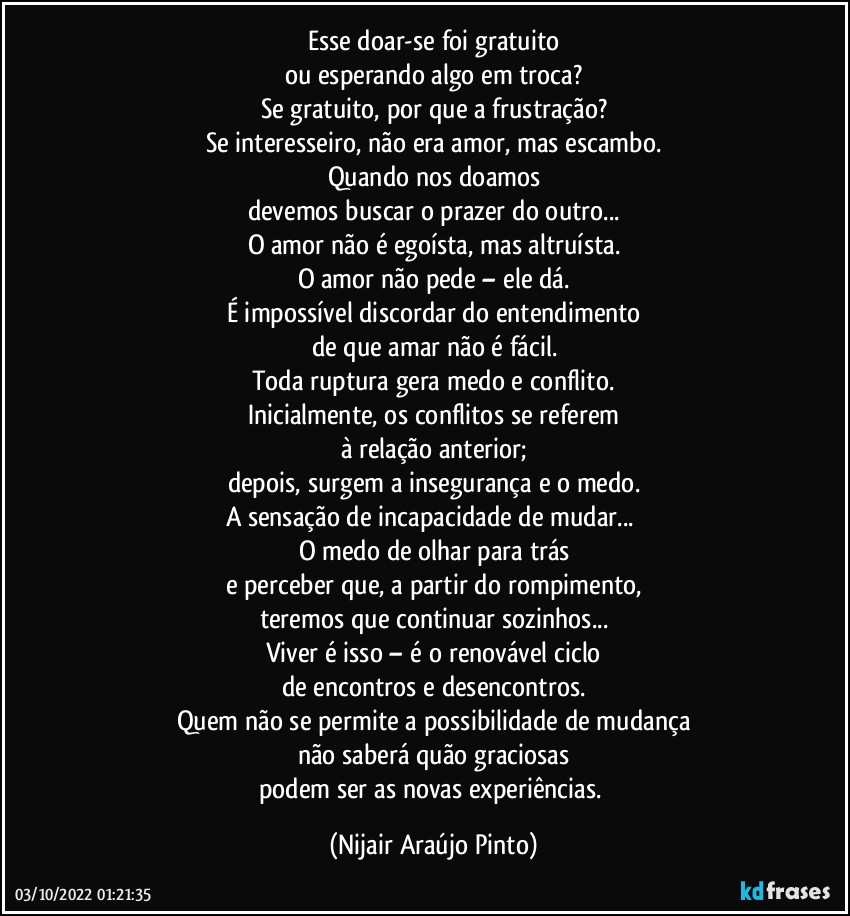 Esse doar-se foi gratuito
ou esperando algo em troca?
Se gratuito, por que a frustração?
Se interesseiro, não era amor, mas escambo.
Quando nos doamos
devemos buscar o prazer do outro...
O amor não é egoísta, mas altruísta.
O amor não pede – ele dá.
É impossível discordar do entendimento
de que amar não é fácil.
Toda ruptura gera medo e conflito.
Inicialmente, os conflitos se referem
à relação anterior;
depois, surgem a insegurança e o medo.
A sensação de incapacidade de mudar... 
O medo de olhar para trás
e perceber que, a partir do rompimento,
teremos que continuar sozinhos...
Viver é isso – é o renovável ciclo
de encontros e desencontros.
Quem não se permite a possibilidade de mudança
não saberá quão graciosas
podem ser as novas experiências. (Nijair Araújo Pinto)