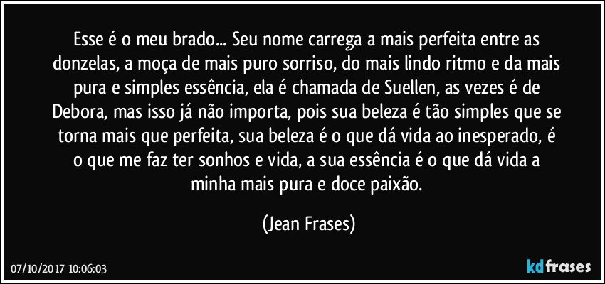 Esse é o meu brado... Seu nome carrega a mais perfeita entre as donzelas, a moça de mais puro sorriso, do mais lindo ritmo e da mais pura e simples essência, ela é chamada de Suellen, as vezes é de Debora, mas isso já não importa, pois sua beleza é tão simples que se torna mais que perfeita, sua beleza é o que dá vida ao inesperado, é o que me faz ter sonhos e vida, a sua essência é o que dá vida a minha mais pura e doce paixão. (Jean Frases)