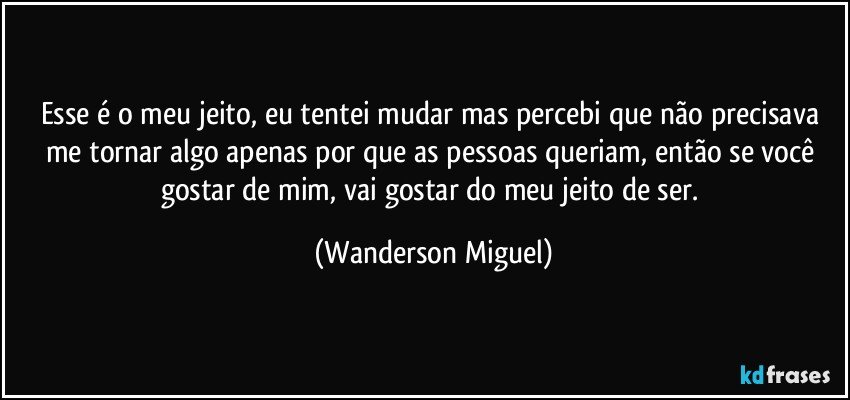 Esse é o meu jeito, eu tentei mudar mas percebi que não precisava me tornar algo apenas por que as pessoas queriam, então se você gostar de mim, vai gostar do meu jeito de ser. (Wanderson Miguel)