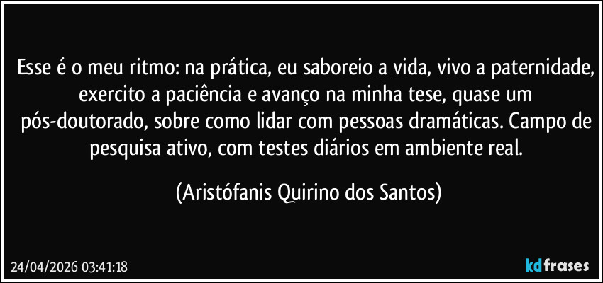 Esse é o meu ritmo: na prática, eu saboreio a vida, vivo a paternidade, exercito a paciência e avanço na minha tese, quase um pós-doutorado, sobre como lidar com pessoas dramáticas. Campo de pesquisa ativo, com testes diários em ambiente real. (Aristófanis Quirino dos Santos)