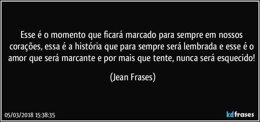 Esse é o momento que ficará marcado para sempre em nossos corações, essa é a história que para sempre será lembrada e esse é o amor que será marcante e por mais que tente, nunca será esquecido! (Jean Frases)