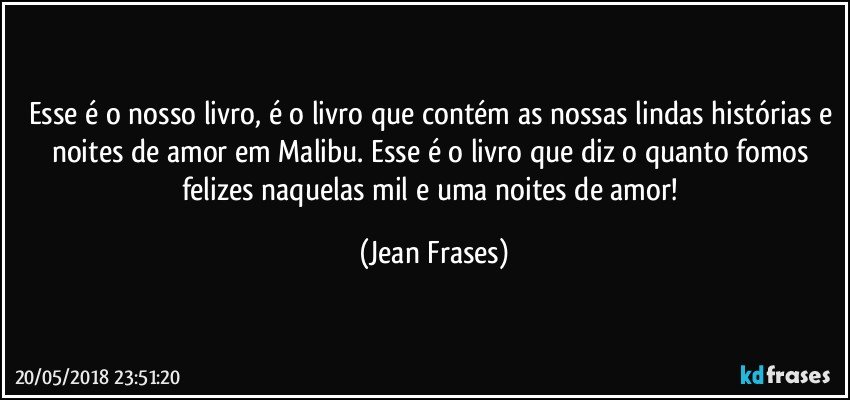 Esse é o nosso livro, é o livro que contém as nossas lindas histórias e noites de amor em Malibu. Esse é o livro que diz o quanto fomos felizes naquelas mil e uma noites de amor! (Jean Frases)