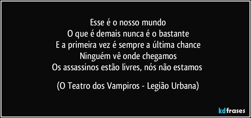 Esse é o nosso mundo
O que é demais nunca é o bastante
E a primeira vez é sempre a última chance
Ninguém vê onde chegamos
Os assassinos estão livres, nós não estamos (O Teatro dos Vampiros - Legião Urbana)