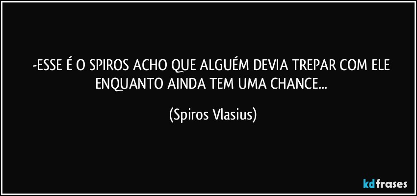 -ESSE É O SPIROS ACHO QUE ALGUÉM DEVIA TREPAR COM ELE ENQUANTO AINDA TEM UMA CHANCE... (Spiros Vlasius)