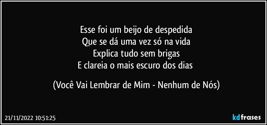 Esse foi um beijo de despedida
Que se dá uma vez só na vida
Explica tudo sem brigas
E clareia o mais escuro dos dias (Você Vai Lembrar de Mim - Nenhum de Nós)