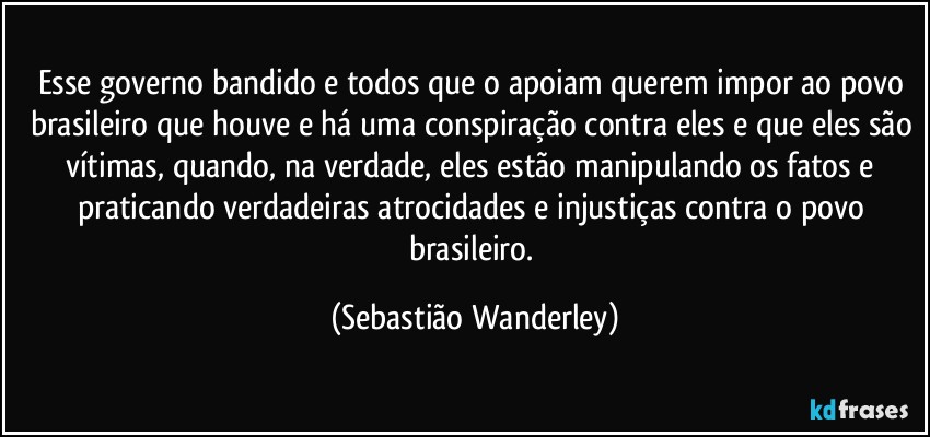 Esse governo bandido e todos que o apoiam querem impor ao povo brasileiro que houve e há uma conspiração contra eles e que eles são vítimas, quando, na verdade, eles estão manipulando os fatos e praticando verdadeiras atrocidades e injustiças contra o povo brasileiro. (Sebastião Wanderley)