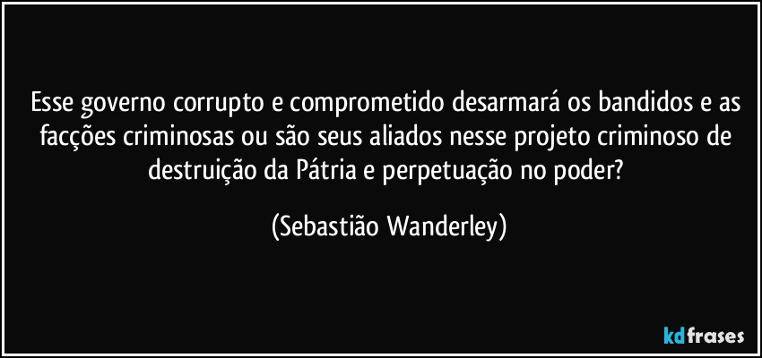 Esse governo corrupto e comprometido desarmará os bandidos e as facções criminosas ou são seus aliados nesse projeto criminoso de destruição da Pátria e perpetuação no poder? (Sebastião Wanderley)