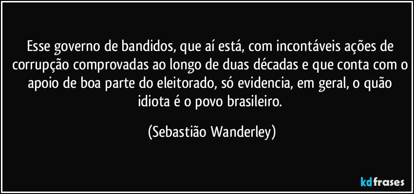 Esse governo de bandidos, que aí está, com incontáveis ações de corrupção comprovadas ao longo de duas décadas e que conta com o apoio de boa parte do eleitorado, só evidencia, em geral, o quão idiota é o povo brasileiro. (Sebastião Wanderley)