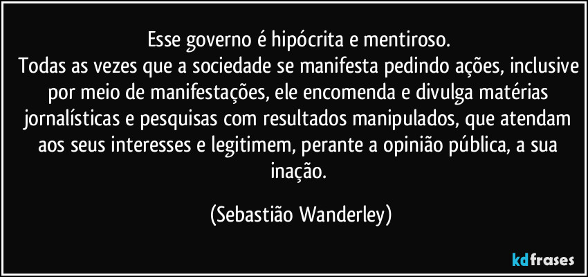 Esse governo é hipócrita e mentiroso. 
Todas as vezes que a sociedade se manifesta pedindo ações, inclusive por meio de manifestações, ele encomenda e divulga matérias jornalísticas e pesquisas com resultados manipulados, que atendam aos seus interesses e legitimem, perante a opinião pública, a sua inação. (Sebastião Wanderley)