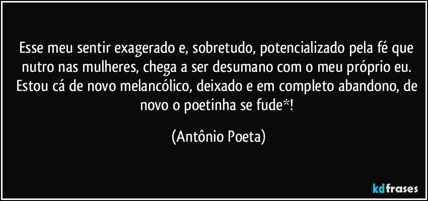 Esse meu sentir exagerado e, sobretudo, potencializado pela fé que nutro nas mulheres, chega a ser desumano com o meu próprio eu. Estou cá de novo melancólico, deixado e em completo abandono, de novo o poetinha se fude*! (Antônio Poeta)